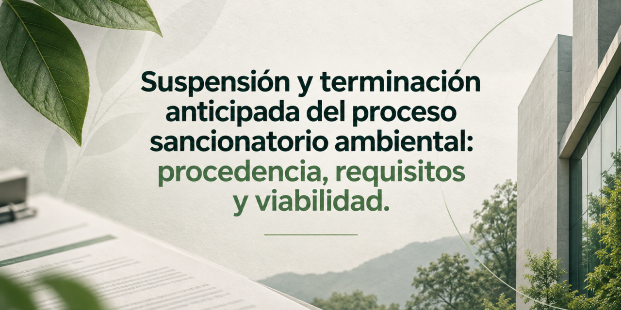 Suspensión y terminación anticipada del proceso sancionatorio ambiental: procedencia, requisitos y viabilidad.