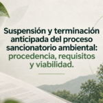 Suspensión y terminación anticipada del proceso sancionatorio ambiental: procedencia, requisitos y viabilidad.